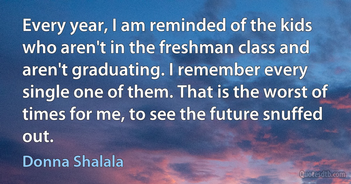 Every year, I am reminded of the kids who aren't in the freshman class and aren't graduating. I remember every single one of them. That is the worst of times for me, to see the future snuffed out. (Donna Shalala)