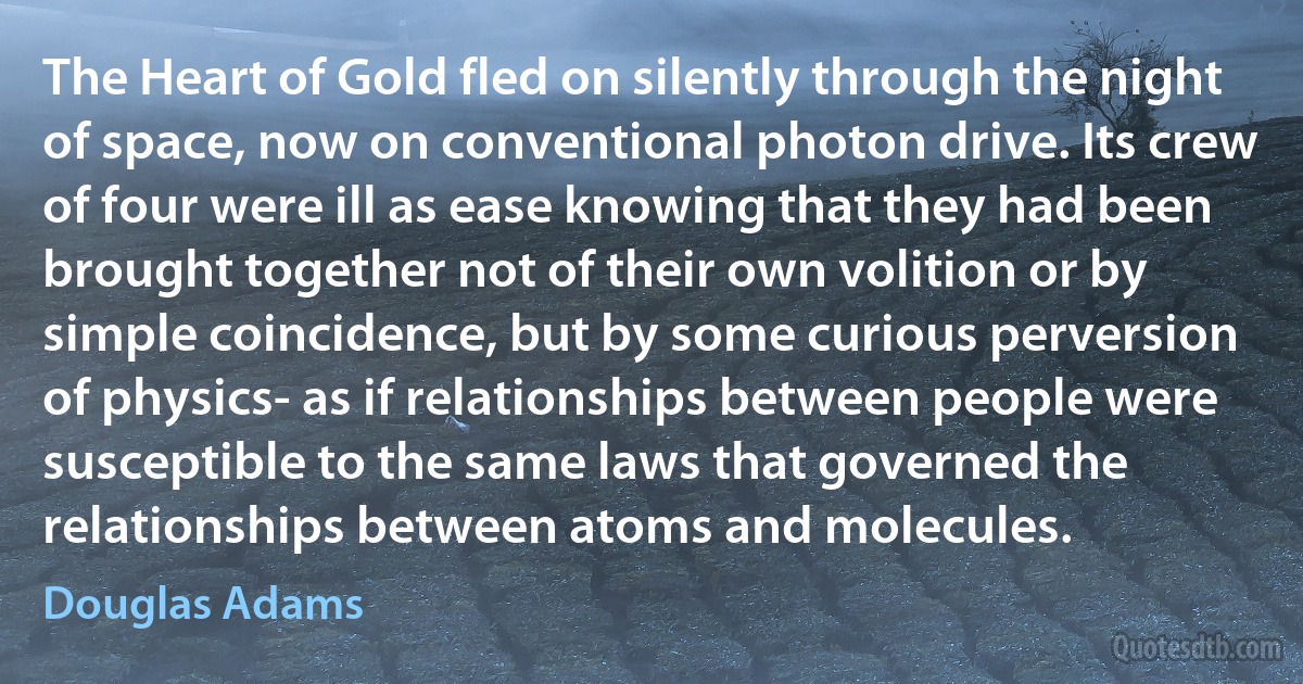 The Heart of Gold fled on silently through the night of space, now on conventional photon drive. Its crew of four were ill as ease knowing that they had been brought together not of their own volition or by simple coincidence, but by some curious perversion of physics- as if relationships between people were susceptible to the same laws that governed the relationships between atoms and molecules. (Douglas Adams)