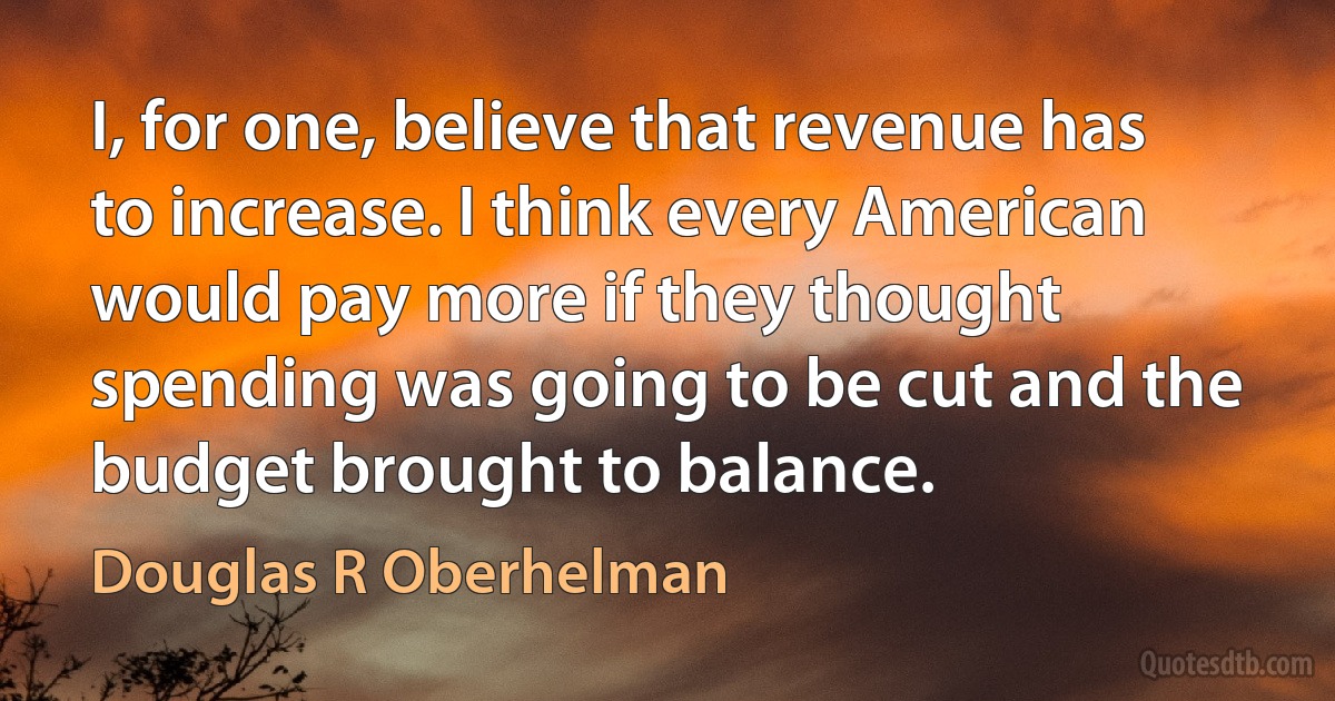 I, for one, believe that revenue has to increase. I think every American would pay more if they thought spending was going to be cut and the budget brought to balance. (Douglas R Oberhelman)