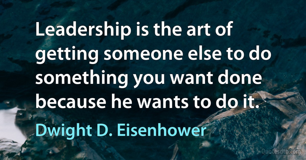 Leadership is the art of getting someone else to do something you want done because he wants to do it. (Dwight D. Eisenhower)