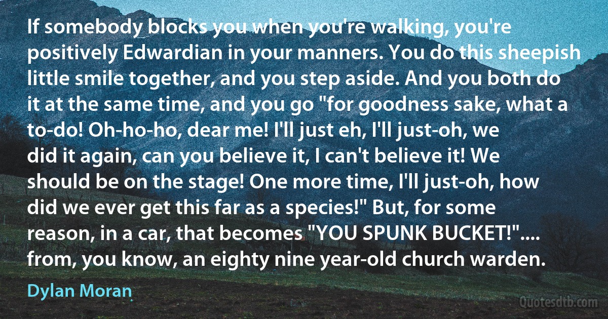 If somebody blocks you when you're walking, you're positively Edwardian in your manners. You do this sheepish little smile together, and you step aside. And you both do it at the same time, and you go "for goodness sake, what a to-do! Oh-ho-ho, dear me! I'll just eh, I'll just-oh, we did it again, can you believe it, I can't believe it! We should be on the stage! One more time, I'll just-oh, how did we ever get this far as a species!" But, for some reason, in a car, that becomes "YOU SPUNK BUCKET!".... from, you know, an eighty nine year-old church warden. (Dylan Moran)