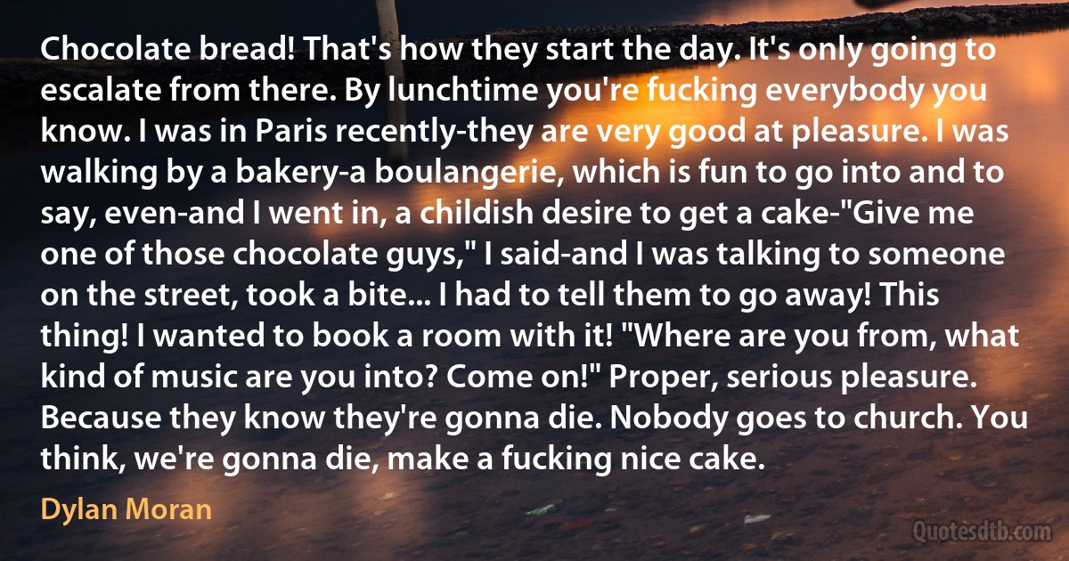 Chocolate bread! That's how they start the day. It's only going to escalate from there. By lunchtime you're fucking everybody you know. I was in Paris recently-they are very good at pleasure. I was walking by a bakery-a boulangerie, which is fun to go into and to say, even-and I went in, a childish desire to get a cake-"Give me one of those chocolate guys," I said-and I was talking to someone on the street, took a bite... I had to tell them to go away! This thing! I wanted to book a room with it! "Where are you from, what kind of music are you into? Come on!" Proper, serious pleasure. Because they know they're gonna die. Nobody goes to church. You think, we're gonna die, make a fucking nice cake. (Dylan Moran)