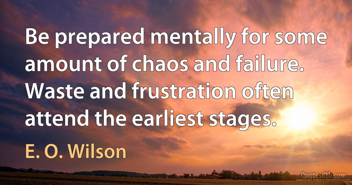 Be prepared mentally for some amount of chaos and failure. Waste and frustration often attend the earliest stages. (E. O. Wilson)