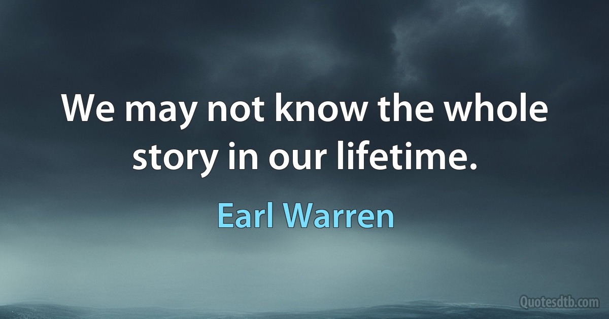 We may not know the whole story in our lifetime. (Earl Warren)