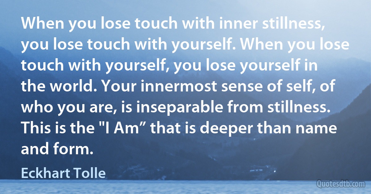 When you lose touch with inner stillness, you lose touch with yourself. When you lose touch with yourself, you lose yourself in the world. Your innermost sense of self, of who you are, is inseparable from stillness. This is the "I Am” that is deeper than name and form. (Eckhart Tolle)