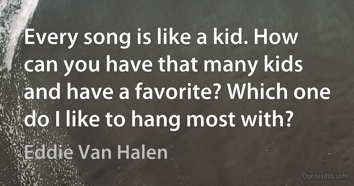 Every song is like a kid. How can you have that many kids and have a favorite? Which one do I like to hang most with? (Eddie Van Halen)