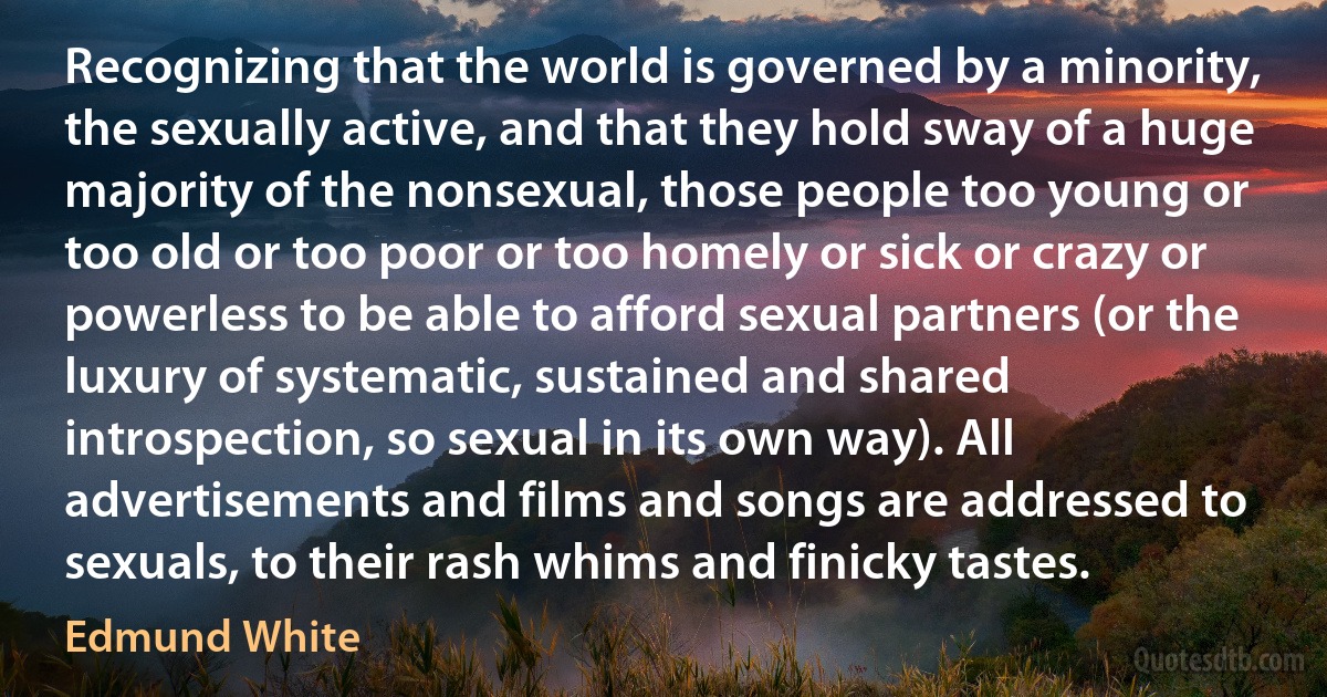 Recognizing that the world is governed by a minority, the sexually active, and that they hold sway of a huge majority of the nonsexual, those people too young or too old or too poor or too homely or sick or crazy or powerless to be able to afford sexual partners (or the luxury of systematic, sustained and shared introspection, so sexual in its own way). All advertisements and films and songs are addressed to sexuals, to their rash whims and finicky tastes. (Edmund White)