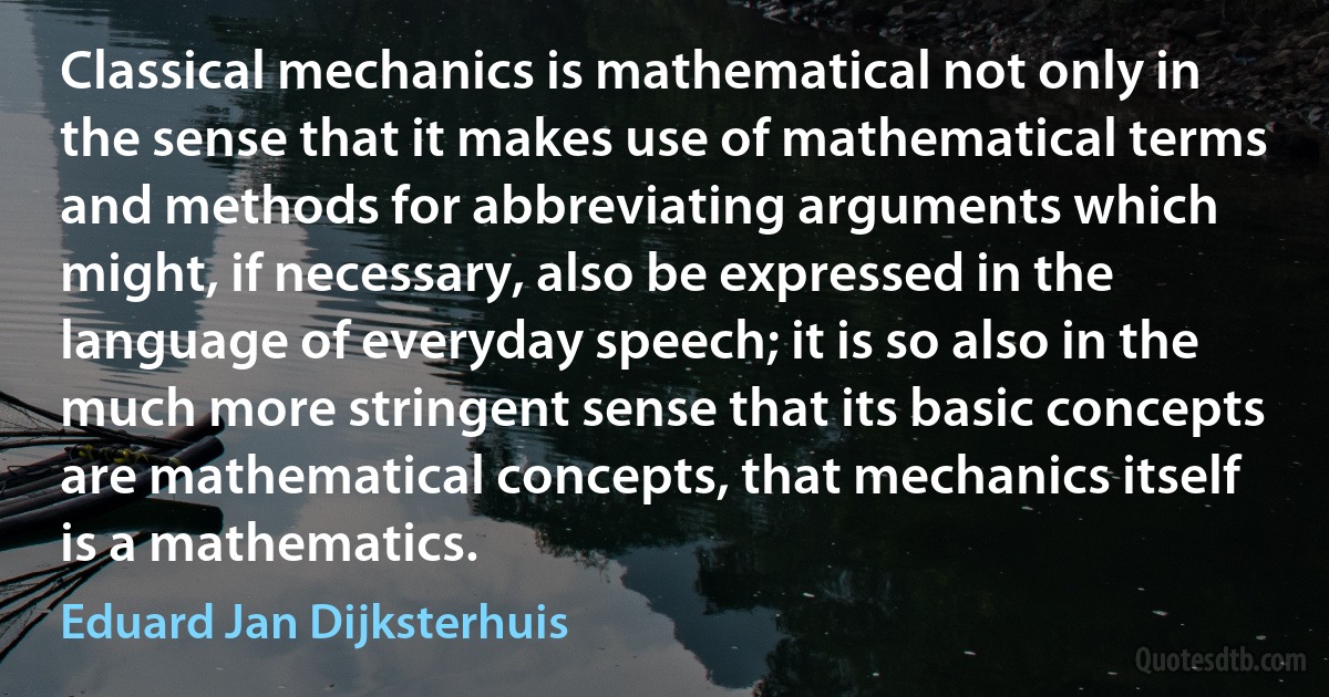 Classical mechanics is mathematical not only in the sense that it makes use of mathematical terms and methods for abbreviating arguments which might, if necessary, also be expressed in the language of everyday speech; it is so also in the much more stringent sense that its basic concepts are mathematical concepts, that mechanics itself is a mathematics. (Eduard Jan Dijksterhuis)