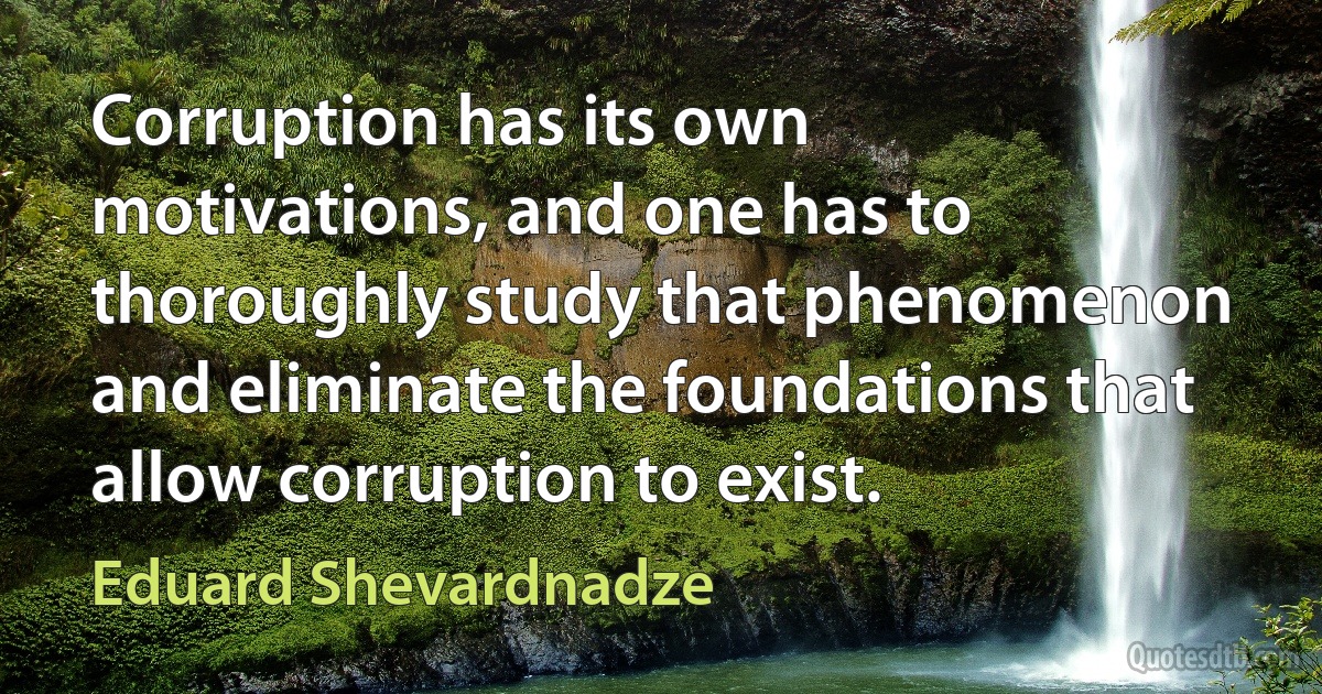 Corruption has its own motivations, and one has to thoroughly study that phenomenon and eliminate the foundations that allow corruption to exist. (Eduard Shevardnadze)