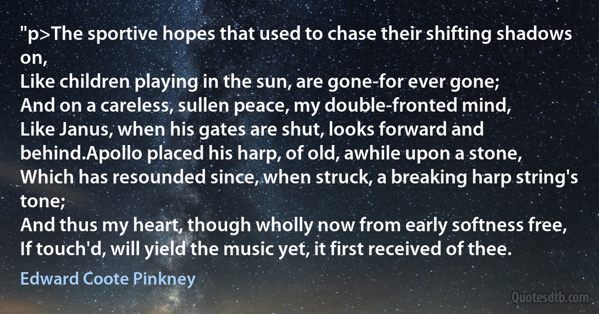 "p>The sportive hopes that used to chase their shifting shadows on,
Like children playing in the sun, are gone-for ever gone;
And on a careless, sullen peace, my double-fronted mind,
Like Janus, when his gates are shut, looks forward and behind.Apollo placed his harp, of old, awhile upon a stone,
Which has resounded since, when struck, a breaking harp string's tone;
And thus my heart, though wholly now from early softness free,
If touch'd, will yield the music yet, it first received of thee. (Edward Coote Pinkney)