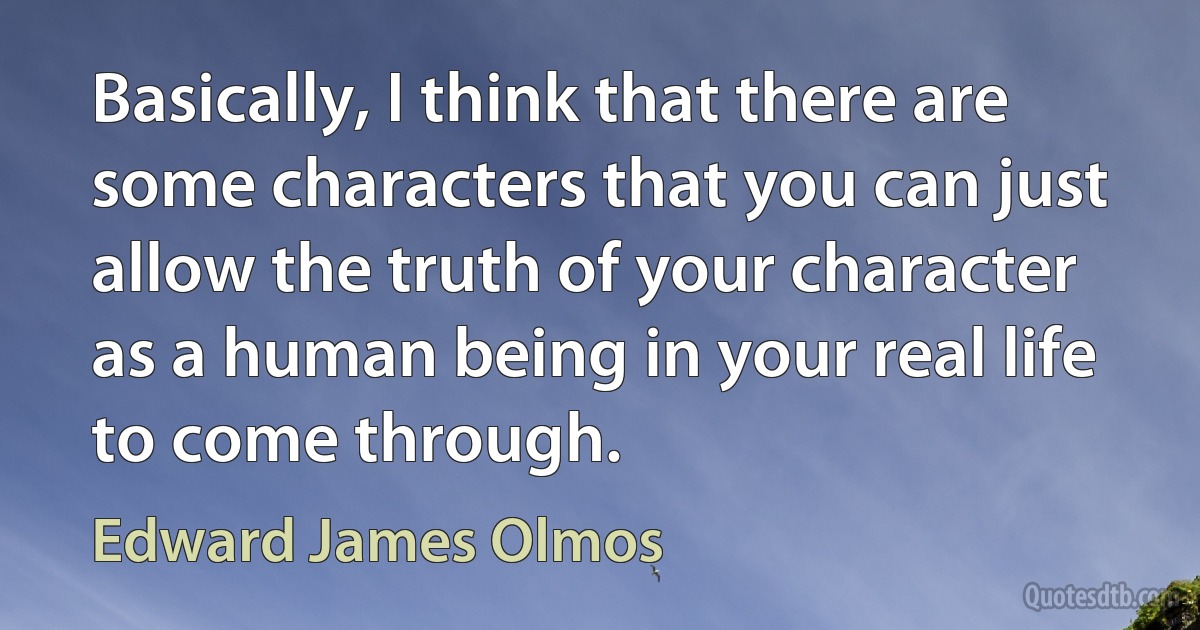 Basically, I think that there are some characters that you can just allow the truth of your character as a human being in your real life to come through. (Edward James Olmos)