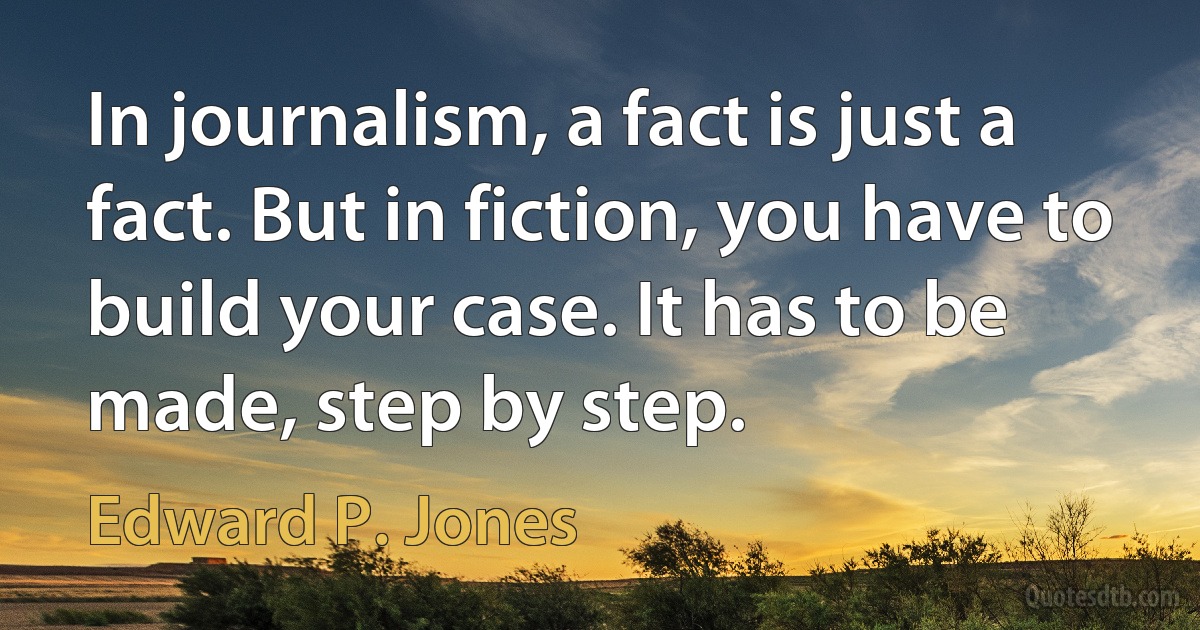 In journalism, a fact is just a fact. But in fiction, you have to build your case. It has to be made, step by step. (Edward P. Jones)