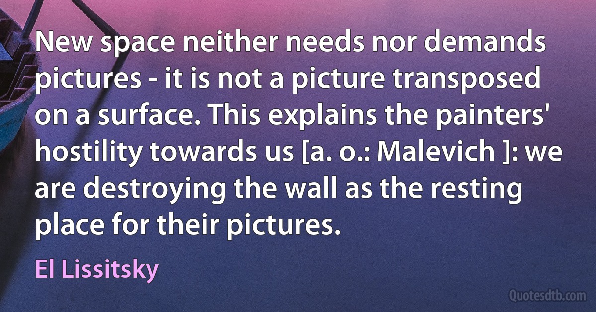 New space neither needs nor demands pictures - it is not a picture transposed on a surface. This explains the painters' hostility towards us [a. o.: Malevich ]: we are destroying the wall as the resting place for their pictures. (El Lissitsky)