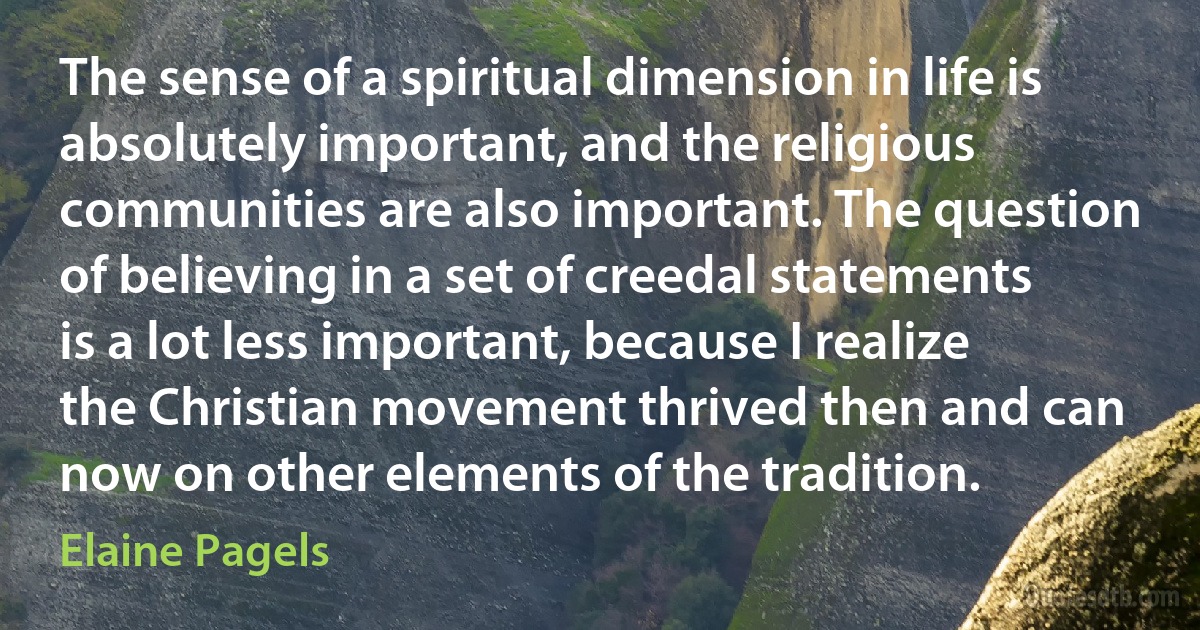 The sense of a spiritual dimension in life is absolutely important, and the religious communities are also important. The question of believing in a set of creedal statements is a lot less important, because I realize the Christian movement thrived then and can now on other elements of the tradition. (Elaine Pagels)