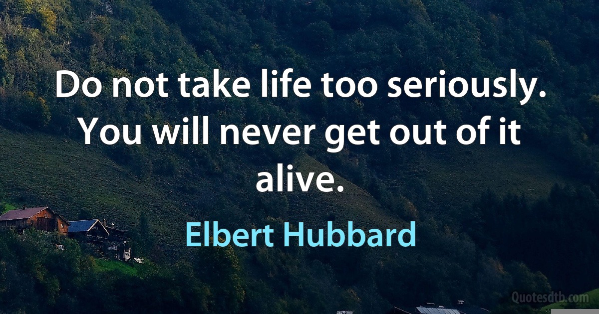 Do not take life too seriously. You will never get out of it alive. (Elbert Hubbard)