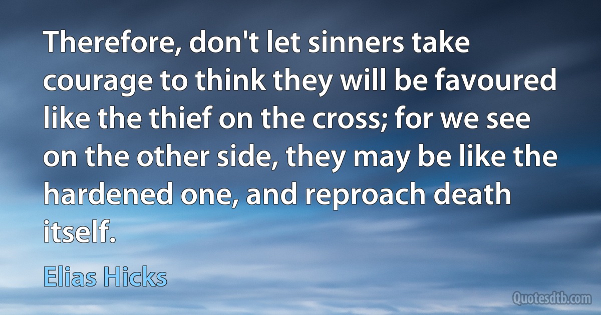 Therefore, don't let sinners take courage to think they will be favoured like the thief on the cross; for we see on the other side, they may be like the hardened one, and reproach death itself. (Elias Hicks)