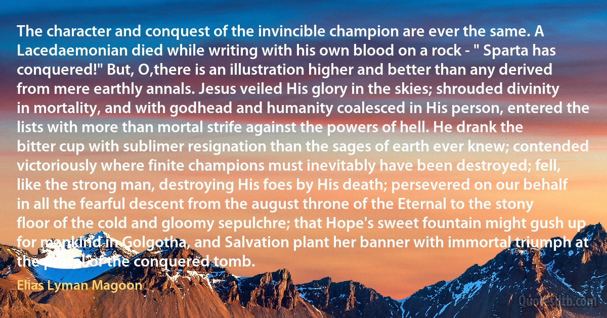 The character and conquest of the invincible champion are ever the same. A Lacedaemonian died while writing with his own blood on a rock - " Sparta has conquered!" But, O,there is an illustration higher and better than any derived from mere earthly annals. Jesus veiled His glory in the skies; shrouded divinity in mortality, and with godhead and humanity coalesced in His person, entered the lists with more than mortal strife against the powers of hell. He drank the bitter cup with sublimer resignation than the sages of earth ever knew; contended victoriously where finite champions must inevitably have been destroyed; fell, like the strong man, destroying His foes by His death; persevered on our behalf in all the fearful descent from the august throne of the Eternal to the stony floor of the cold and gloomy sepulchre; that Hope's sweet fountain might gush up for mankind in Golgotha, and Salvation plant her banner with immortal triumph at the portal of the conquered tomb. (Elias Lyman Magoon)