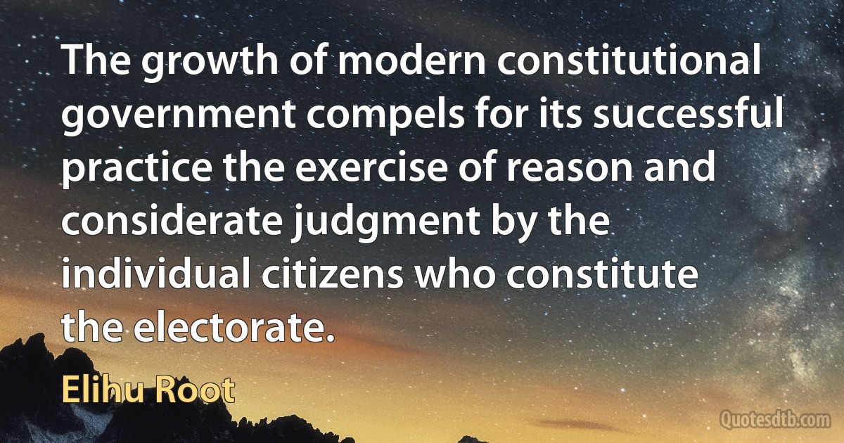 The growth of modern constitutional government compels for its successful practice the exercise of reason and considerate judgment by the individual citizens who constitute the electorate. (Elihu Root)