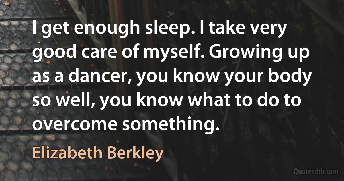 I get enough sleep. I take very good care of myself. Growing up as a dancer, you know your body so well, you know what to do to overcome something. (Elizabeth Berkley)