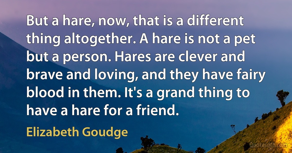 But a hare, now, that is a different thing altogether. A hare is not a pet but a person. Hares are clever and brave and loving, and they have fairy blood in them. It's a grand thing to have a hare for a friend. (Elizabeth Goudge)