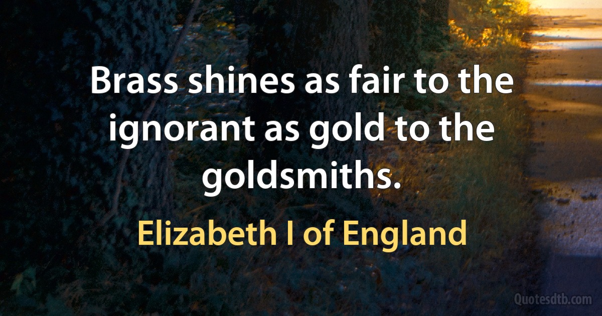 Brass shines as fair to the ignorant as gold to the goldsmiths. (Elizabeth I of England)