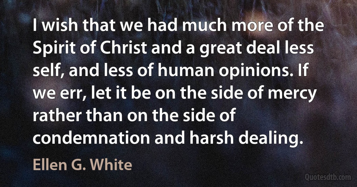 I wish that we had much more of the Spirit of Christ and a great deal less self, and less of human opinions. If we err, let it be on the side of mercy rather than on the side of condemnation and harsh dealing. (Ellen G. White)