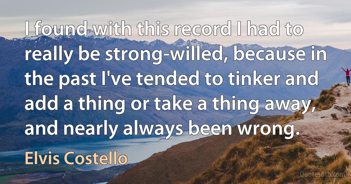 I found with this record I had to really be strong-willed, because in the past I've tended to tinker and add a thing or take a thing away, and nearly always been wrong. (Elvis Costello)