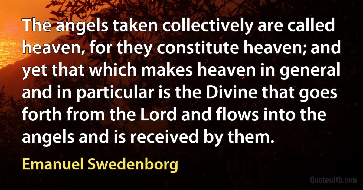 The angels taken collectively are called heaven, for they constitute heaven; and yet that which makes heaven in general and in particular is the Divine that goes forth from the Lord and flows into the angels and is received by them. (Emanuel Swedenborg)