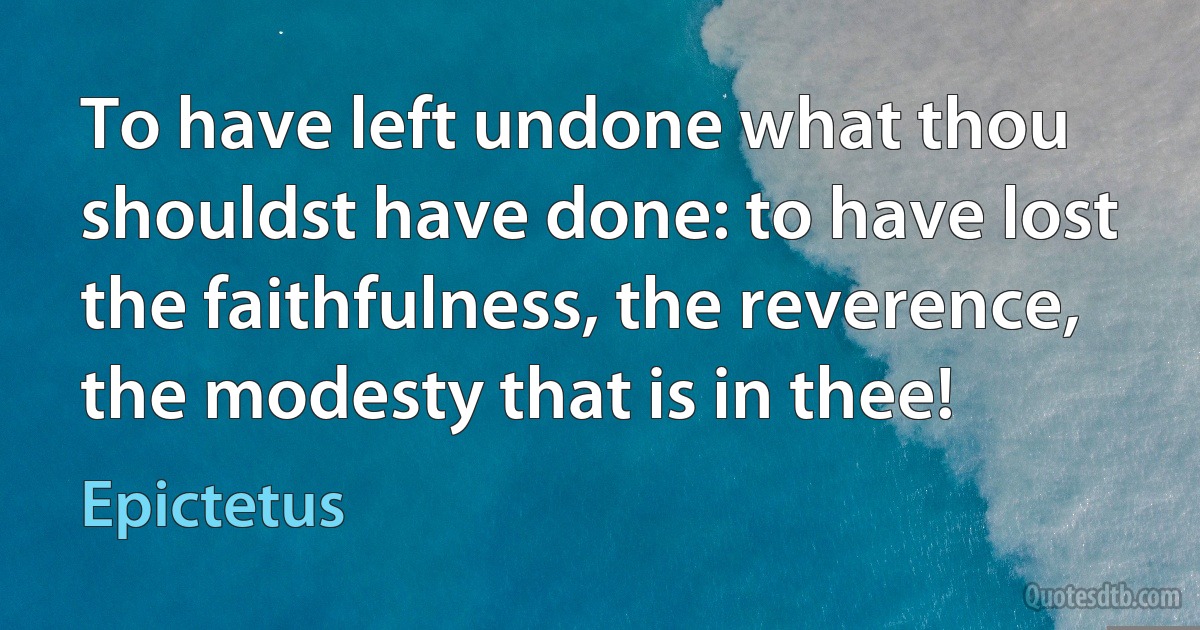 To have left undone what thou shouldst have done: to have lost the faithfulness, the reverence, the modesty that is in thee! (Epictetus)