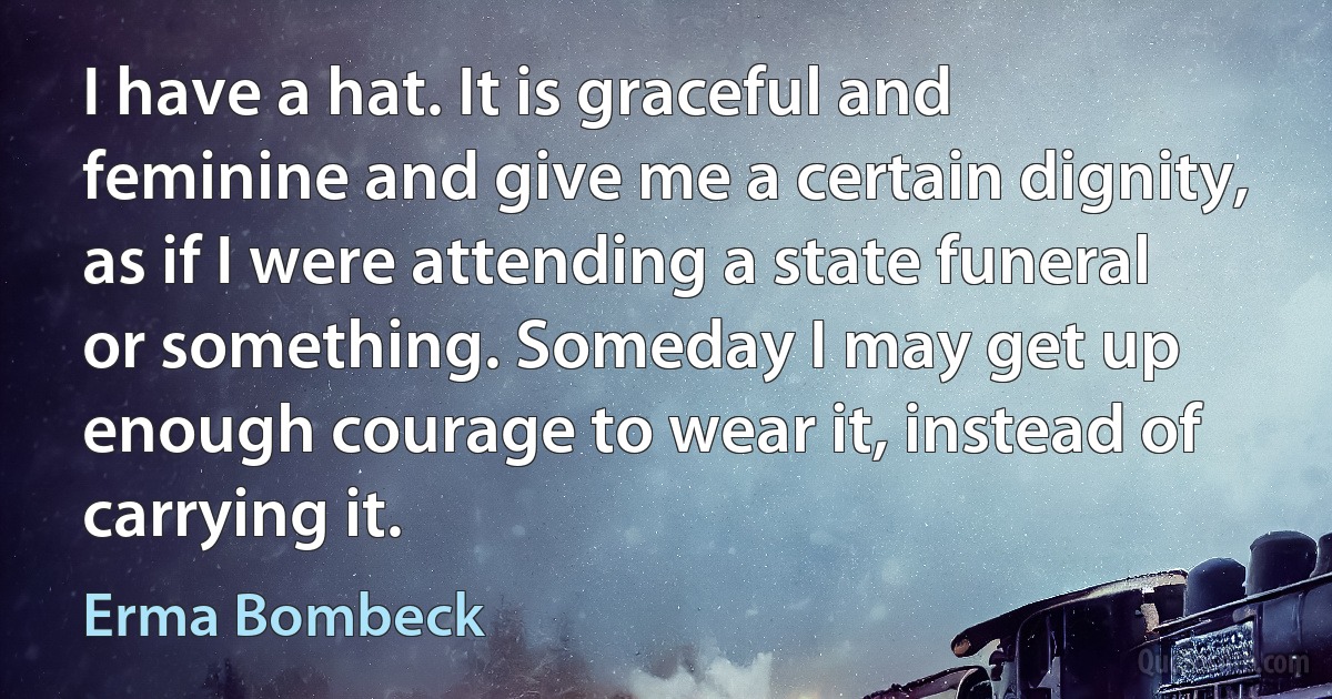 I have a hat. It is graceful and feminine and give me a certain dignity, as if I were attending a state funeral or something. Someday I may get up enough courage to wear it, instead of carrying it. (Erma Bombeck)