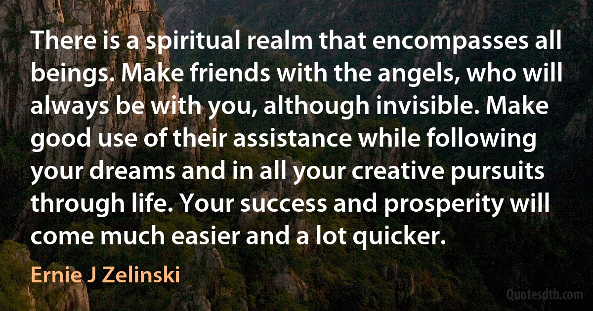 There is a spiritual realm that encompasses all beings. Make friends with the angels, who will always be with you, although invisible. Make good use of their assistance while following your dreams and in all your creative pursuits through life. Your success and prosperity will come much easier and a lot quicker. (Ernie J Zelinski)