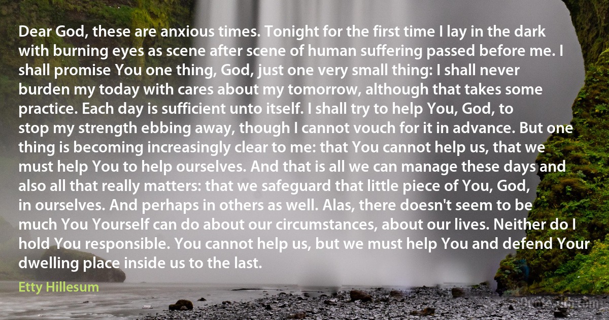 Dear God, these are anxious times. Tonight for the first time I lay in the dark with burning eyes as scene after scene of human suffering passed before me. I shall promise You one thing, God, just one very small thing: I shall never burden my today with cares about my tomorrow, although that takes some practice. Each day is sufficient unto itself. I shall try to help You, God, to stop my strength ebbing away, though I cannot vouch for it in advance. But one thing is becoming increasingly clear to me: that You cannot help us, that we must help You to help ourselves. And that is all we can manage these days and also all that really matters: that we safeguard that little piece of You, God, in ourselves. And perhaps in others as well. Alas, there doesn't seem to be much You Yourself can do about our circumstances, about our lives. Neither do I hold You responsible. You cannot help us, but we must help You and defend Your dwelling place inside us to the last. (Etty Hillesum)