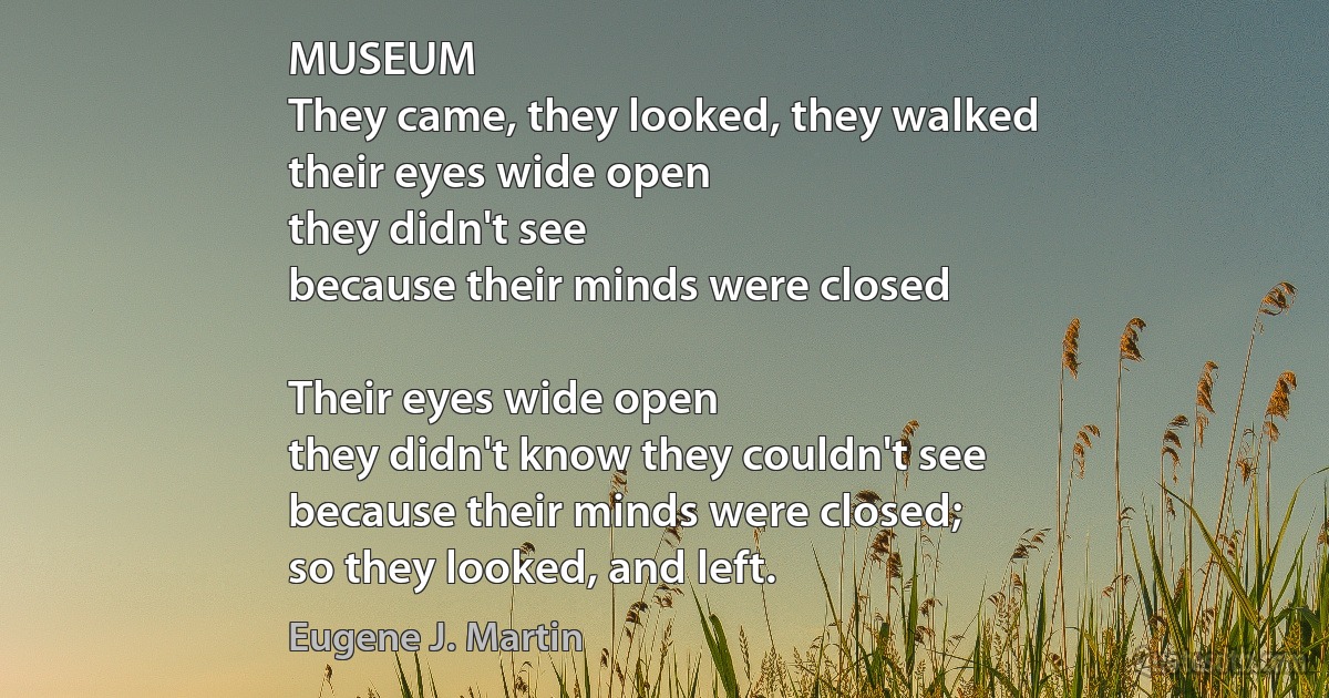 MUSEUM
They came, they looked, they walked
their eyes wide open
they didn't see
because their minds were closed

Their eyes wide open
they didn't know they couldn't see
because their minds were closed;
so they looked, and left. (Eugene J. Martin)