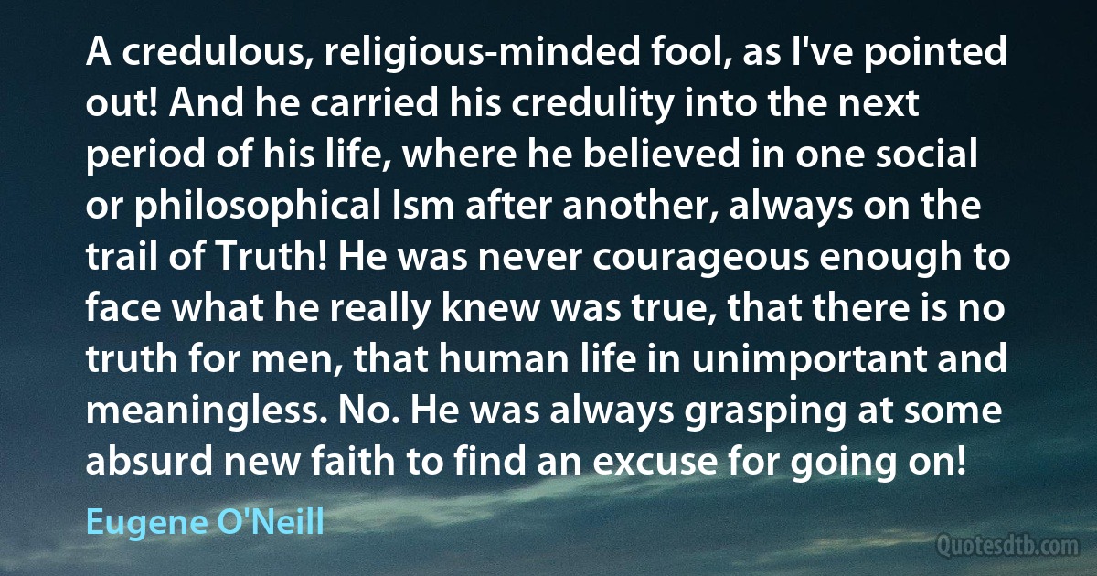 A credulous, religious-minded fool, as I've pointed out! And he carried his credulity into the next period of his life, where he believed in one social or philosophical Ism after another, always on the trail of Truth! He was never courageous enough to face what he really knew was true, that there is no truth for men, that human life in unimportant and meaningless. No. He was always grasping at some absurd new faith to find an excuse for going on! (Eugene O'Neill)