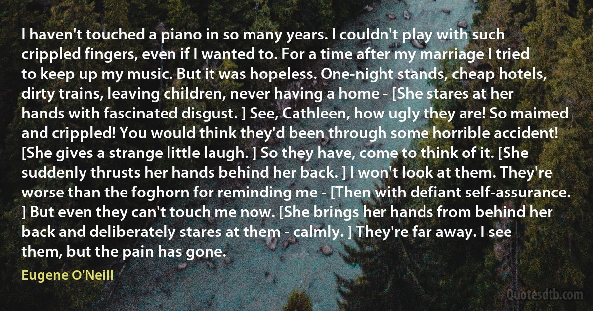 I haven't touched a piano in so many years. I couldn't play with such crippled fingers, even if I wanted to. For a time after my marriage I tried to keep up my music. But it was hopeless. One-night stands, cheap hotels, dirty trains, leaving children, never having a home - [She stares at her hands with fascinated disgust. ] See, Cathleen, how ugly they are! So maimed and crippled! You would think they'd been through some horrible accident! [She gives a strange little laugh. ] So they have, come to think of it. [She suddenly thrusts her hands behind her back. ] I won't look at them. They're worse than the foghorn for reminding me - [Then with defiant self-assurance. ] But even they can't touch me now. [She brings her hands from behind her back and deliberately stares at them - calmly. ] They're far away. I see them, but the pain has gone. (Eugene O'Neill)