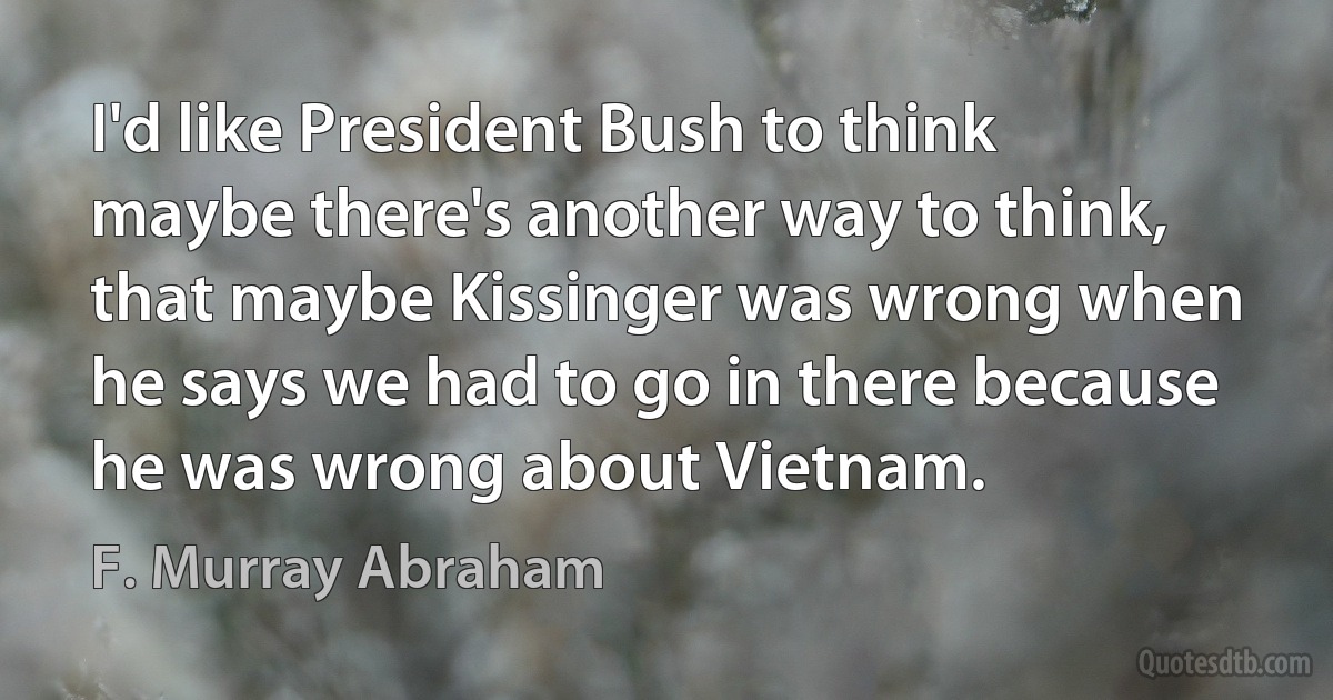 I'd like President Bush to think maybe there's another way to think, that maybe Kissinger was wrong when he says we had to go in there because he was wrong about Vietnam. (F. Murray Abraham)