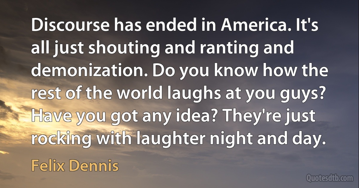 Discourse has ended in America. It's all just shouting and ranting and demonization. Do you know how the rest of the world laughs at you guys? Have you got any idea? They're just rocking with laughter night and day. (Felix Dennis)