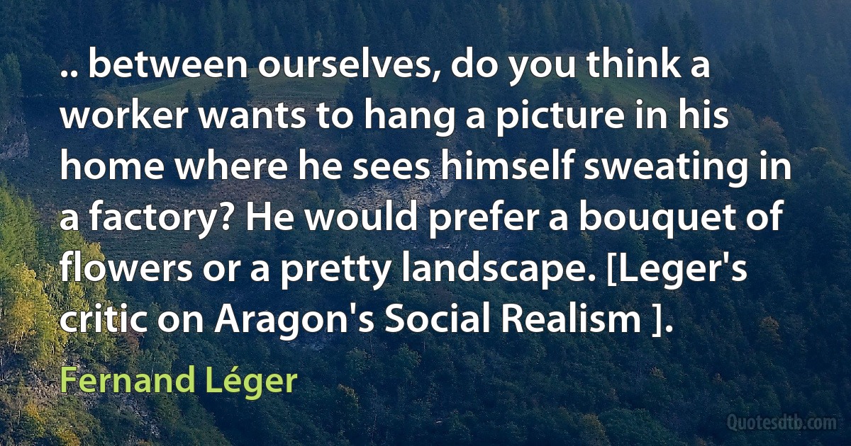 .. between ourselves, do you think a worker wants to hang a picture in his home where he sees himself sweating in a factory? He would prefer a bouquet of flowers or a pretty landscape. [Leger's critic on Aragon's Social Realism ]. (Fernand Léger)