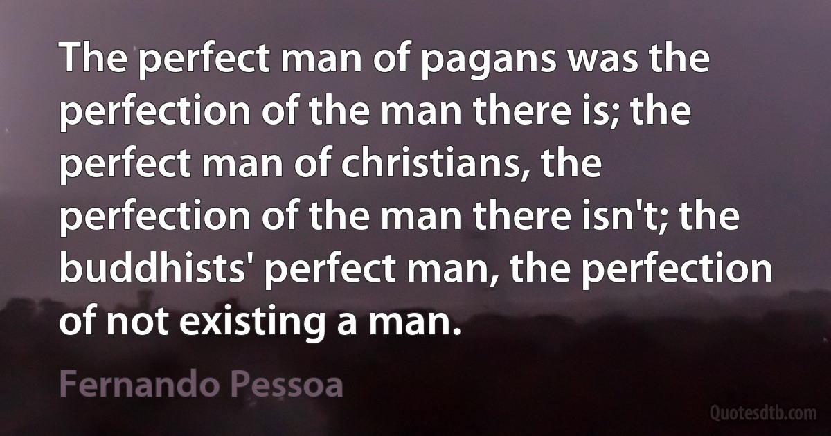 The perfect man of pagans was the perfection of the man there is; the perfect man of christians, the perfection of the man there isn't; the buddhists' perfect man, the perfection of not existing a man. (Fernando Pessoa)