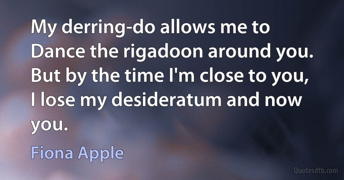 My derring-do allows me to
Dance the rigadoon around you.
But by the time I'm close to you,
I lose my desideratum and now you. (Fiona Apple)