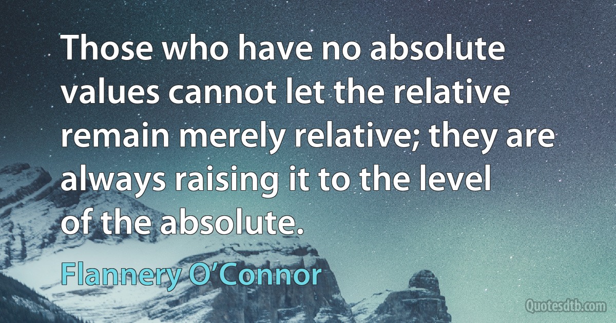 Those who have no absolute values cannot let the relative remain merely relative; they are always raising it to the level of the absolute. (Flannery O’Connor)