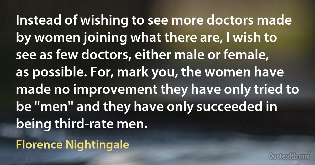 Instead of wishing to see more doctors made by women joining what there are, I wish to see as few doctors, either male or female, as possible. For, mark you, the women have made no improvement they have only tried to be ''men'' and they have only succeeded in being third-rate men. (Florence Nightingale)