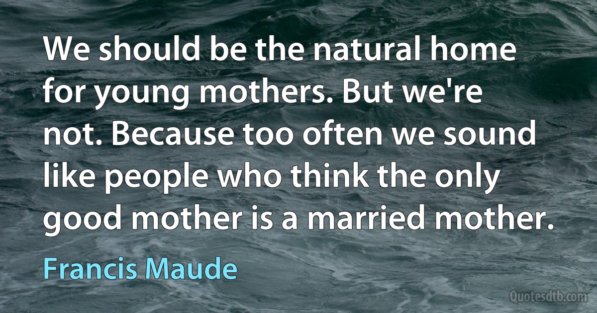 We should be the natural home for young mothers. But we're not. Because too often we sound like people who think the only good mother is a married mother. (Francis Maude)