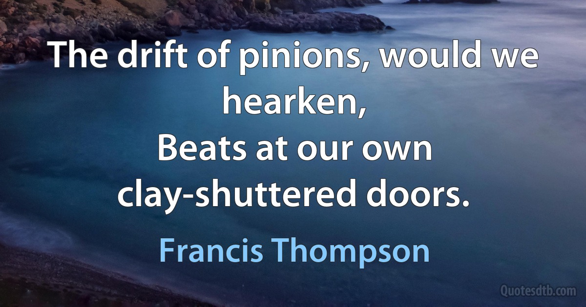 The drift of pinions, would we hearken,
Beats at our own clay-shuttered doors. (Francis Thompson)