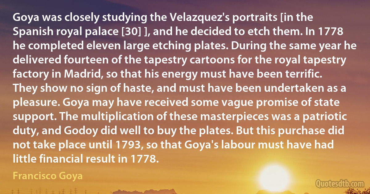 Goya was closely studying the Velazquez's portraits [in the Spanish royal palace [30] ], and he decided to etch them. In 1778 he completed eleven large etching plates. During the same year he delivered fourteen of the tapestry cartoons for the royal tapestry factory in Madrid, so that his energy must have been terrific. They show no sign of haste, and must have been undertaken as a pleasure. Goya may have received some vague promise of state support. The multiplication of these masterpieces was a patriotic duty, and Godoy did well to buy the plates. But this purchase did not take place until 1793, so that Goya's labour must have had little financial result in 1778. (Francisco Goya)