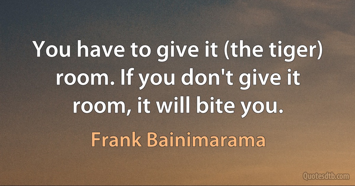 You have to give it (the tiger) room. If you don't give it room, it will bite you. (Frank Bainimarama)