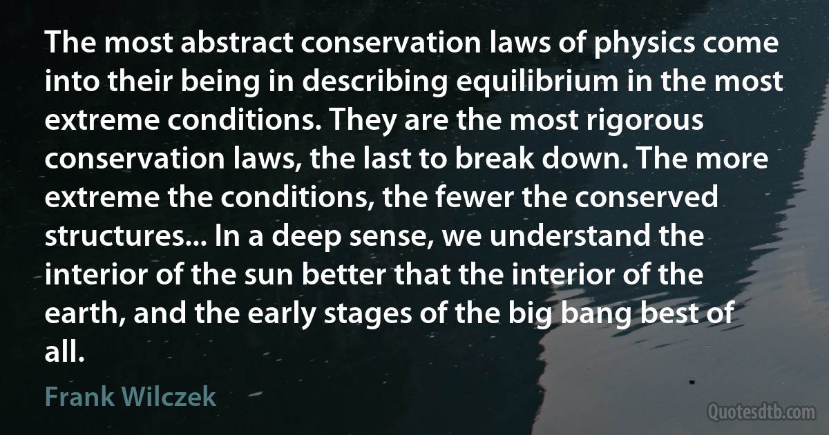 The most abstract conservation laws of physics come into their being in describing equilibrium in the most extreme conditions. They are the most rigorous conservation laws, the last to break down. The more extreme the conditions, the fewer the conserved structures... In a deep sense, we understand the interior of the sun better that the interior of the earth, and the early stages of the big bang best of all. (Frank Wilczek)