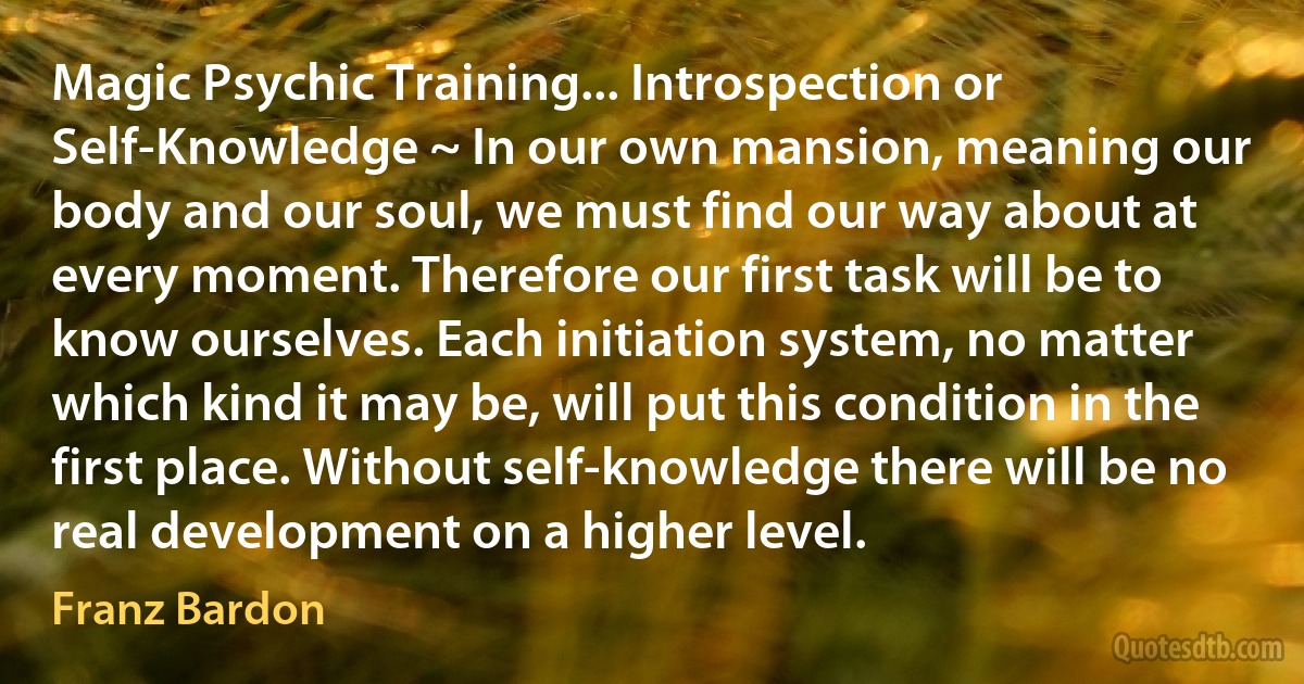 Magic Psychic Training... Introspection or Self-Knowledge ~ In our own mansion, meaning our body and our soul, we must find our way about at every moment. Therefore our first task will be to know ourselves. Each initiation system, no matter which kind it may be, will put this condition in the first place. Without self-knowledge there will be no real development on a higher level. (Franz Bardon)