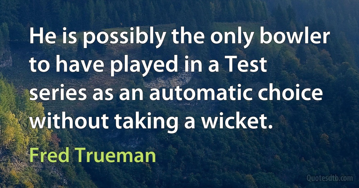 He is possibly the only bowler to have played in a Test series as an automatic choice without taking a wicket. (Fred Trueman)