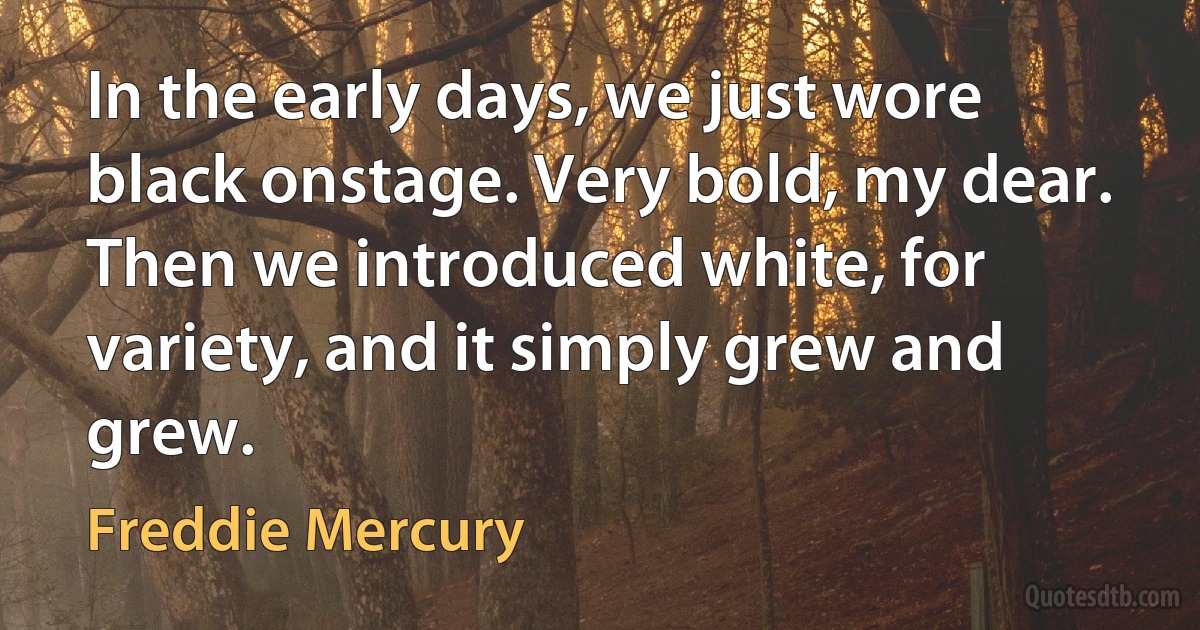 In the early days, we just wore black onstage. Very bold, my dear. Then we introduced white, for variety, and it simply grew and grew. (Freddie Mercury)